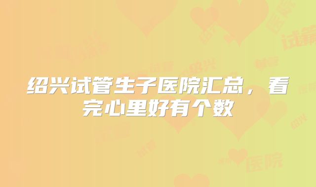 绍兴试管生子医院汇总，看完心里好有个数