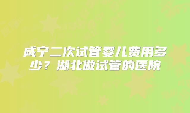 咸宁二次试管婴儿费用多少？湖北做试管的医院