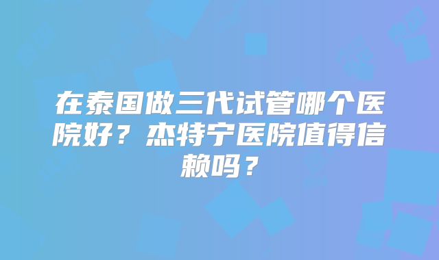 在泰国做三代试管哪个医院好？杰特宁医院值得信赖吗？