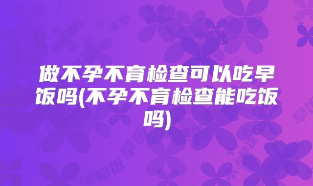 做不孕不育检查可以吃早饭吗(不孕不育检查能吃饭吗)