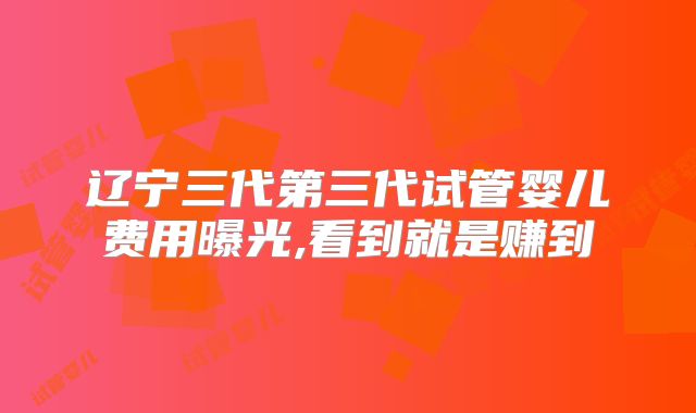辽宁三代第三代试管婴儿费用曝光,看到就是赚到