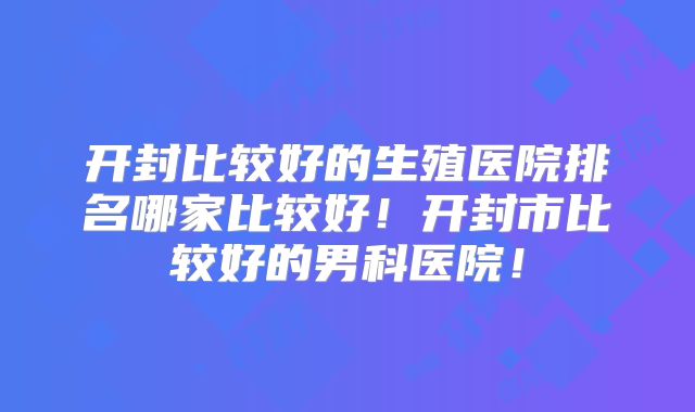 开封比较好的生殖医院排名哪家比较好!开封市比较好的男科医院!