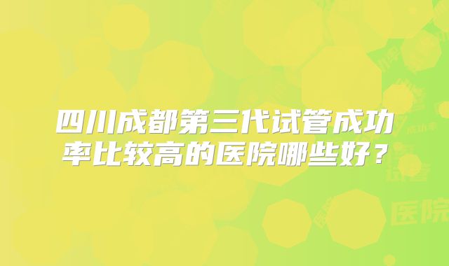四川成都第三代试管成功率比较高的医院哪些好？