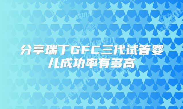 分享瑞丁GFC三代试管婴儿成功率有多高