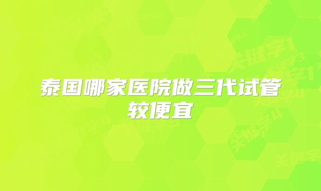 泰国哪家医院做三代试管较便宜
