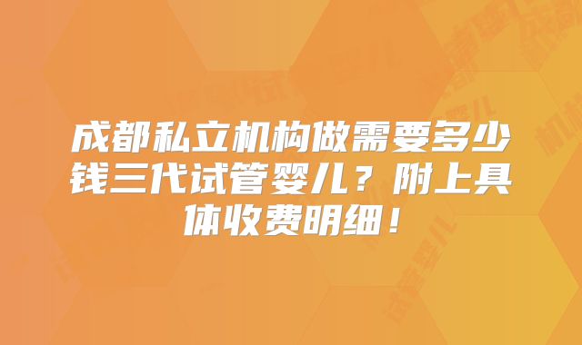 成都私立机构做需要多少钱三代试管婴儿?附上具体收费明细!