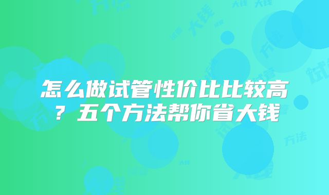 怎么做试管性价比比较高？五个方法帮你省大钱