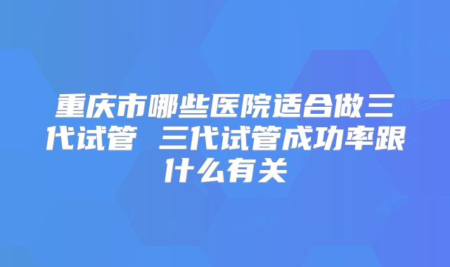 重庆市哪些医院适合做三代试管 三代试管成功率跟什么有关