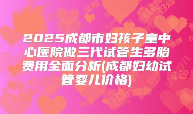 2025成都市妇孩子童中心医院做三代试管生多胎费用全面分析(成都妇幼试管婴儿价格)