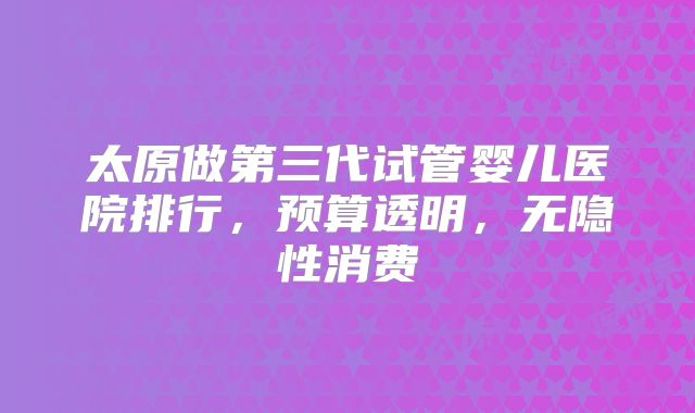 太原做第三代试管婴儿医院排行，预算透明，无隐性消费