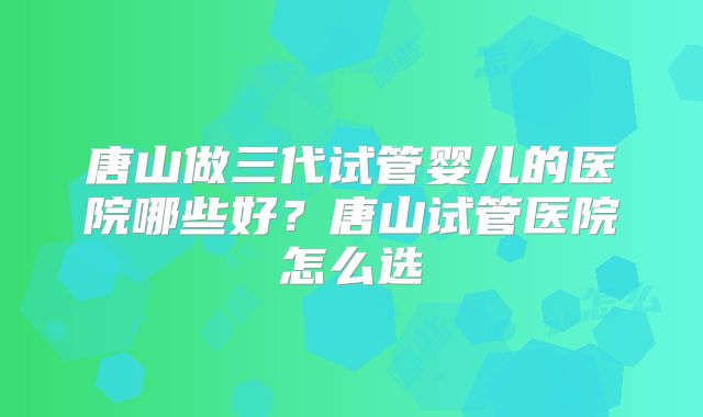 唐山做三代试管婴儿的医院哪些好？唐山试管医院怎么选
