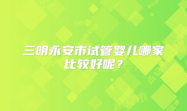 三明永安市试管婴儿哪家比较好呢？