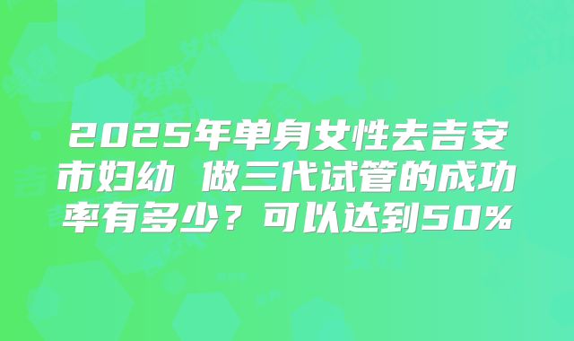 2025年单身女性去吉安市妇幼 做三代试管的成功率有多少?可以达到50%