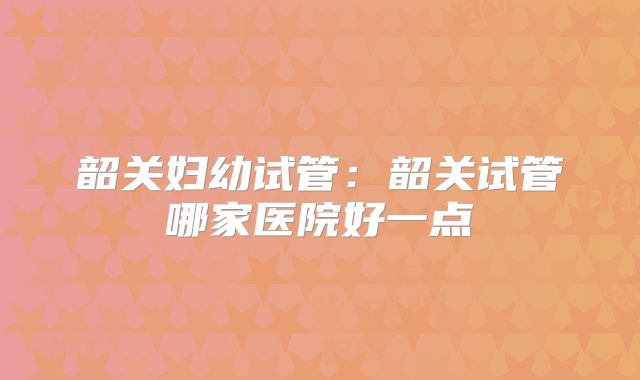 韶关妇幼试管:韶关试管哪家医院好一点
