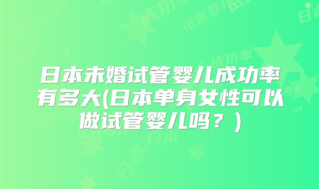 日本未婚试管婴儿成功率有多大(日本单身女性可以做试管婴儿吗？)