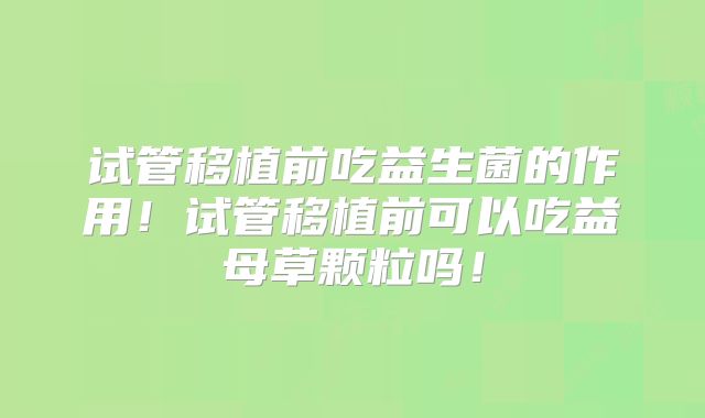 试管移植前吃益生菌的作用！试管移植前可以吃益母草颗粒吗！