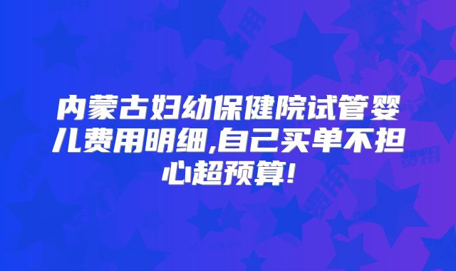 内蒙古妇幼保健院试管婴儿费用明细,自己买单不担心超预算!