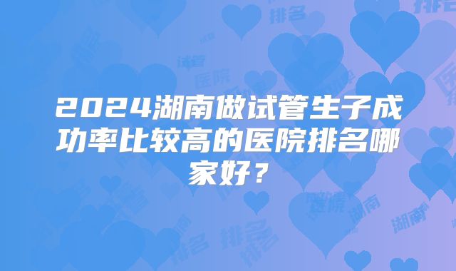 2024湖南做试管生子成功率比较高的医院排名哪家好?