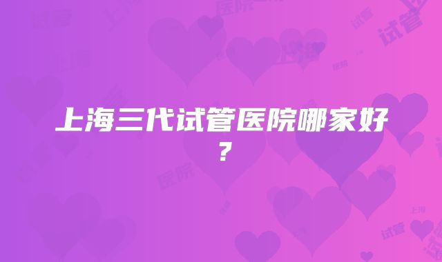 上海三代试管医院哪家好？