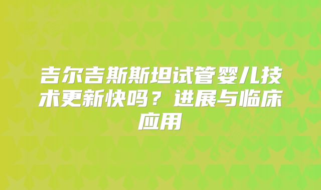吉尔吉斯斯坦试管婴儿技术更新快吗?进展与临床应用