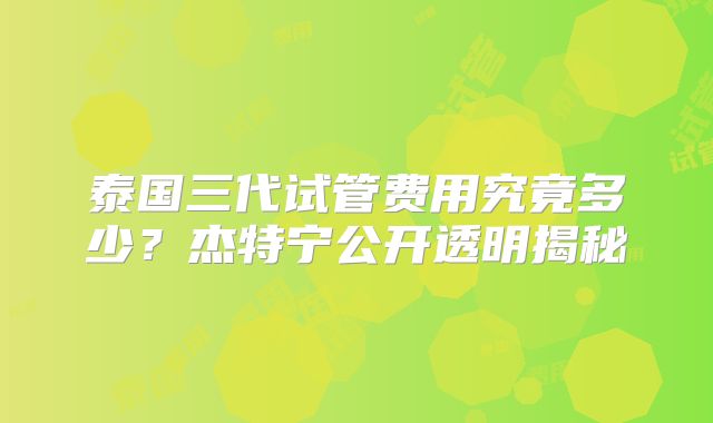 泰国三代试管费用究竟多少?杰特宁公开透明揭秘