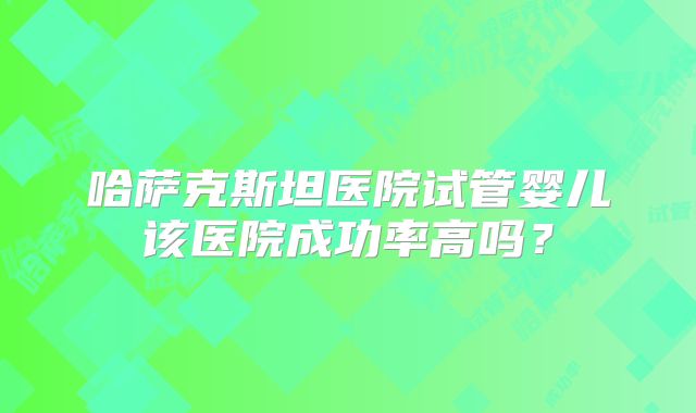 哈萨克斯坦医院试管婴儿该医院成功率高吗？