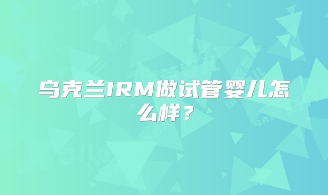 乌克兰IRM做试管婴儿怎么样？