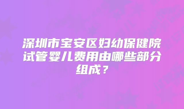 深圳市宝安区妇幼保健院试管婴儿费用由哪些部分组成?
