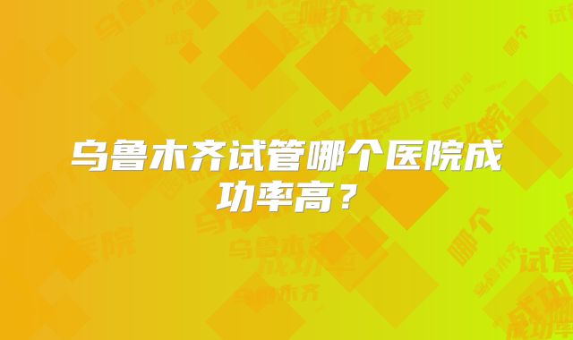 乌鲁木齐试管哪个医院成功率高?