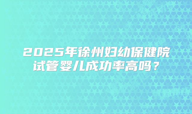 2025年徐州妇幼保健院试管婴儿成功率高吗？