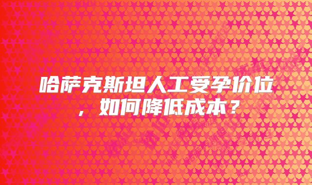 哈萨克斯坦人工受孕价位,如何降低成本?