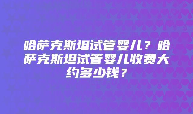 哈萨克斯坦试管婴儿?哈萨克斯坦试管婴儿收费大约多少钱?