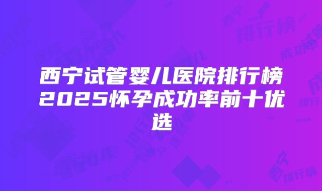 西宁试管婴儿医院排行榜2025怀孕成功率前十优选