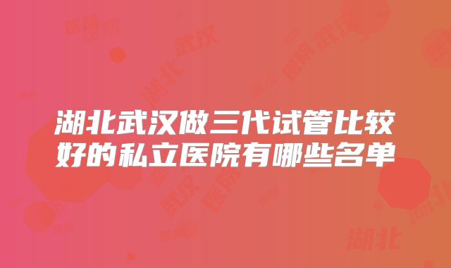 湖北武汉做三代试管比较好的私立医院有哪些名单