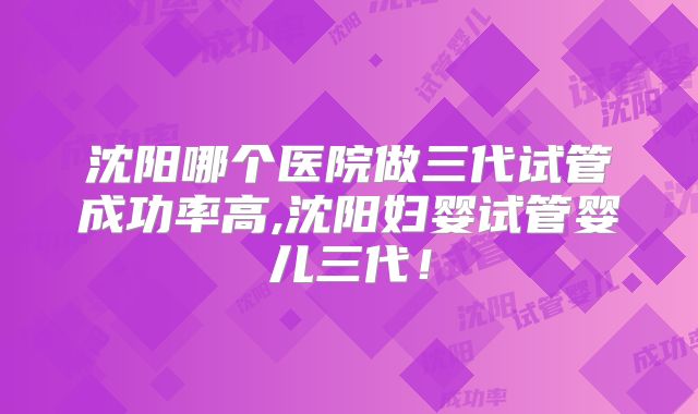 沈阳哪个医院做三代试管成功率高,沈阳妇婴试管婴儿三代!