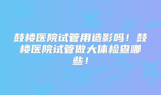 鼓楼医院试管用造影吗！鼓楼医院试管做大体检查哪些！