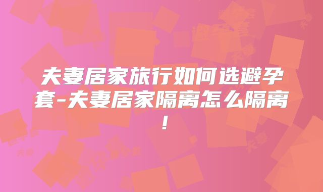 夫妻居家旅行如何选避孕套-夫妻居家隔离怎么隔离！