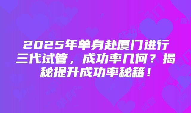 2025年单身赴厦门进行三代试管，成功率几何？揭秘提升成功率秘籍！