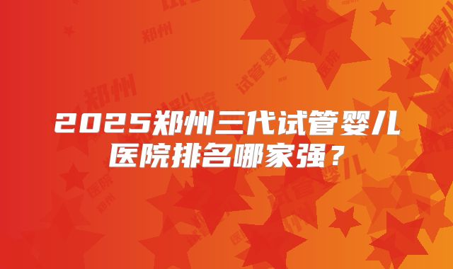 2025郑州三代试管婴儿医院排名哪家强?