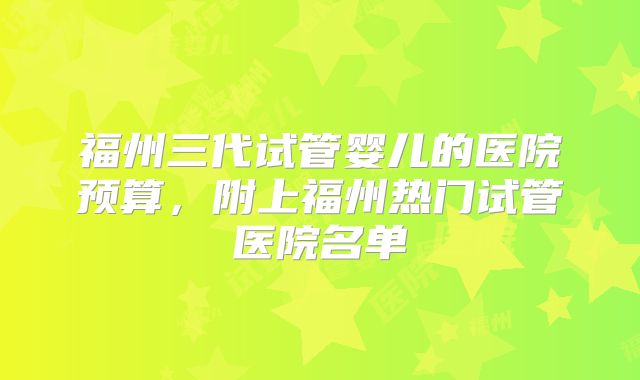福州三代试管婴儿的医院预算,附上福州热门试管医院名单