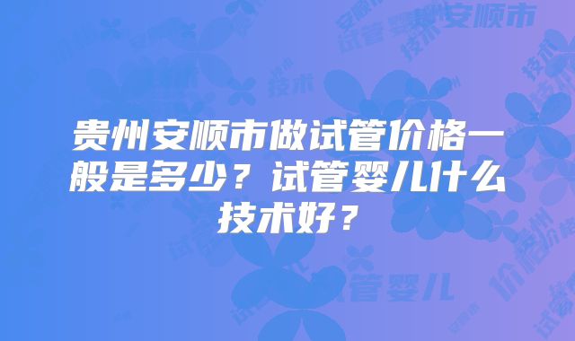 贵州安顺市做试管价格一般是多少？试管婴儿什么技术好？