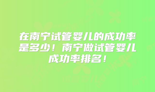 在南宁试管婴儿的成功率是多少!南宁做试管婴儿成功率排名!