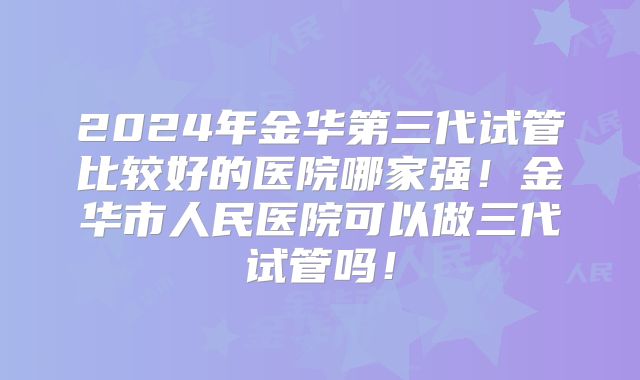2024年金华第三代试管比较好的医院哪家强!金华市人民医院可以做三代试管吗!
