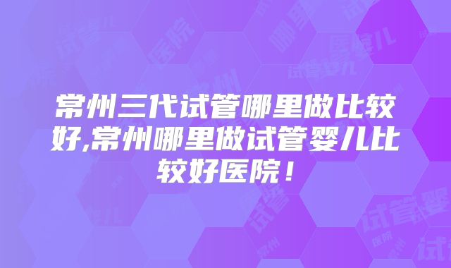 常州三代试管哪里做比较好,常州哪里做试管婴儿比较好医院！