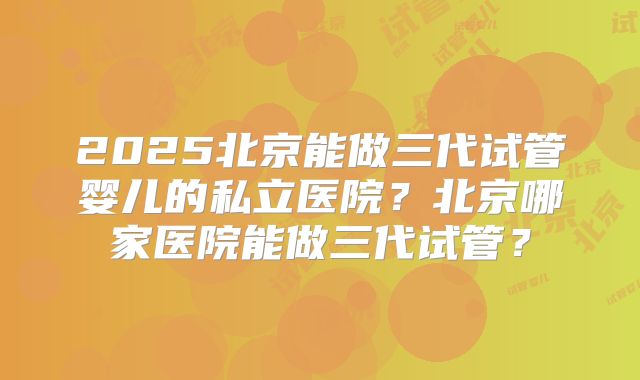 2025北京能做三代试管婴儿的私立医院？北京哪家医院能做三代试管？