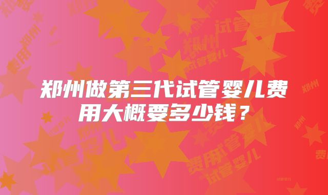 郑州做第三代试管婴儿费用大概要多少钱？