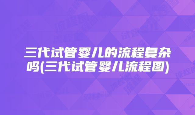 三代试管婴儿的流程复杂吗(三代试管婴儿流程图)