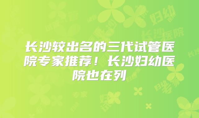 长沙较出名的三代试管医院专家推荐!长沙妇幼医院也在列
