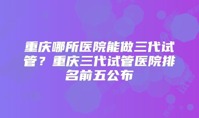 重庆哪所医院能做三代试管?重庆三代试管医院排名前五公布