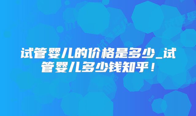 试管婴儿的价格是多少_试管婴儿多少钱知乎!